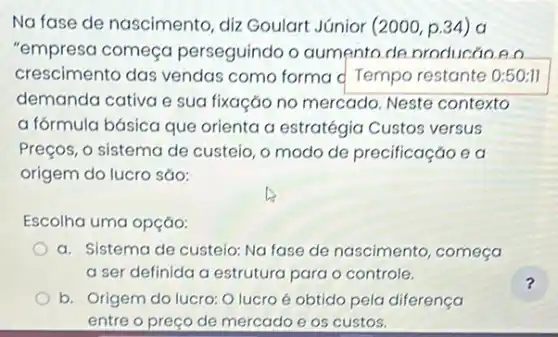 Na fase de nascimento diz Goulart Júnior (2000 p.34) a
"empresa começa perseguindo o aumento de producáo e o
crescimento das vendas como forma d Tempo restante 0:50:11
demanda cativa e sua fixação no mercado Neste contexto
a fórmula básica que orienta a estratégia Custos versus
Preços, o sistema de custeio, o modo de precificação e a
origem do lucro são:
Escolha uma opção:
a. Sistema de custeia:Na fase de nascimento começa
a ser definida a estrutura para o controle.
b. Origem do lucro:O lucro é obtido pela diferença
entre o preço de mercado e os custos.