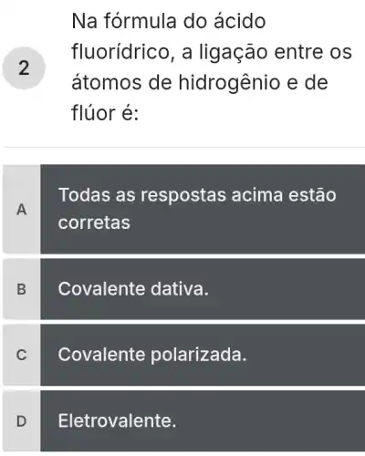 Na fórmula do ácido
fluorídrico, a lig ação entre os
átomos de hidrogênio e de
flúor é:
A
Todas as respostas acima estão
corretas
B
C
D
Covalente dativa.
Covalente polarizada.
Eletrovalente.