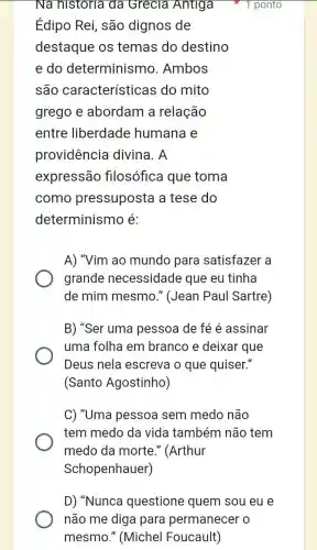 Na historia đã Grecia Antiga
Édipo Rei, são dignos de
destaque os temas do destino
e do determinism ). Ambos
são características ; do mito
grego e abordam a relação
entre liberdade humana e
providência divina. A
expressão filosófica que toma
como pressuposta a tese do
determinismo é:
1 ponto
A) "Vim ao mundo para satisfazer a
grande necessidade que eu tinha
de mim mesmo ." (Jean Paul Sartre)
B) "Ser umc pessoa de fé é assinar
uma folha em branco e deixar que
Deus nela escreva o que quiser."
(Santo Agostinho)
C) "Uma pessoa sem medo não
tem medo da vida também não tem
medo da morte."(Arthur
Schopenhauer)
D) "Nunca questione quem sou eu e
não me diga para permanecer o
mesmo." (Michel Foucault)