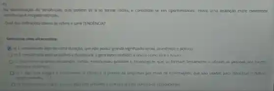 Na identificaçǎo de tendências, que podem vir a se tornar idelas e consolidar-se em oportunidades, existe uma distinção entre modismos,
tendencias e megatendências.
Qual das definiçbes abaixo se refere a uma TENDÊNCIA?
Selecione uma alternativa:
C a) Econsiderado algo de curta duração, que nào possui grande significado social,econômico e politico.
b) Econsiderada mais previsivele duradoura, e gera oportunidades e revela como será o futuro.
c) Representa grandes mudanças socials, econômicas politicas e tecnologicas que se formam lentamente e afetam as pessoas por longos
periodos de tempo.
d) Ealgo que integra o consumidor, o cliente e o público as empresas por meio de informações, que são usadas para identificar e definir
oportunidades.
e) Procura mediro grau em que algo está presente e com um grande número de respondentes.