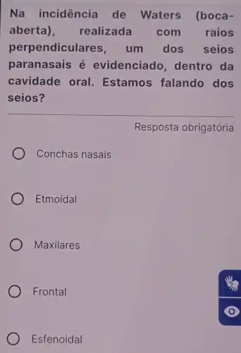 Na incidencia de Waters (boca-
aberta), realizada com raios
perpendiculares um dos seios
paranasais é evidenciado , dentro da
cavidade oral Estamos falando dos
seios?
Resposta obrigatória
Conchas nasais
Etmoidal
Maxilares
Frontal
Esfenoidal