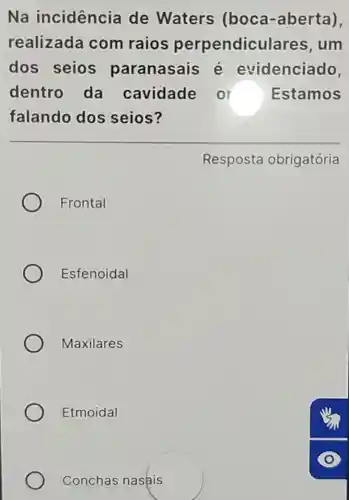 Na incidencia de Waters (boca-aberta),
realizada com raios perpendiculares .um
dos seios paranasais evidenciado,
dentro da cavidade o r Estamos
falando dos seios?
Resposta obrigatória
Frontal
Esfenoidal
Maxilares
Etmoidal
Conchas nasais