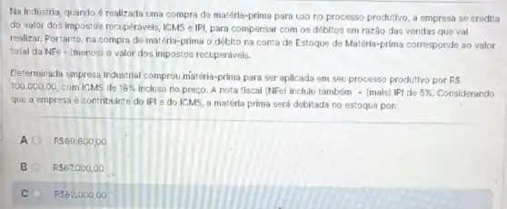 Na Indústria, quando é realizada uma compra de matéria-prima para uso no processo produtivo, a empresa se credita
do valor dos impostos recuperáveis, ICMS e IPI para compensar com os débitos em razão das vendas que vai
realizar. Portanto, na compra de matéria-prima o débito na conta de Estoque de Matéria-prima corresponde ao valor
total da NFe - (menos)o valor dos impostos recuperáveis.
Determinada empresa industrial comprou matéria-prima para ser aplicada em seu processo produtivo por R 
100.000,00 com ICMS de 18%  incluso no preço. A nota fiscal (NFe) inclui também + (mais) IPI de 5%  Considerando
que a empresa é contribuinte do IPI e do ICMS, a matéria prima será debitada no estoque por:
A R 69.600,00
B R 67.000,00
C R 82.000,00