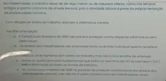 Na modernidade, o trabalha deixa de ser algo menor ou de natureza inferior, como nos tempos
antigos, e ganha contornos de virtude pessoal, pois a atividade laboral é parte da própria sensação
de produtividade humana.
Com relação ao direito ao trabalho, assinale a alternativa correta:
Escolha uma opçáo:
a. A Constituição Brasileira de 1988 nào prevê a proteção contra dispensa arbitrária ou sem
justa causa.
b. Os direitos dos trabalhadores são acionáveis tanto no ámbito individual quanto na esfera
enlativa.
1000s os seres humanos têm direito ao trabalho mas nào à livre escolha de emprego.
d. Dentre os quatro principios fundamentais que todos os membros da OIT se submetem (OIr)
estó a eliminação de todas as formas de trabalho.
e. No Constituiçáo Brasileira de 1988 há previsão da constitucional dos direitos dos
trabalhadores urbanos, mas nào há a tutela constitucional dos trabalhadores rurais.