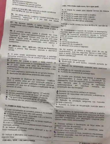 Na Natureza prodigiosa e rica
Toda a audácia dos nervos justifica
Os teus espasmos imortais de louco!
Julgue os itens 06 a 08 e assinale a opção correta nos
itens de 09 a12 que sáo do tipo C.
06- Na última estrofe , adjetivo "imortais"concorda com o
encontra-se no plural
substantivo "espasmos" e e por isso que aquele
07- Na terceira estrofe O verbo "povoar" concorda
Poeta.
corretamente com o sujjeito desta ação verbal, a saber, o
08- A primeira estrofe, quanto à posição das rimas.
classifica-se como intercalada interpolada; já as palavras
"suprema" e "algema" formam uma rima rica, pois estas
palavras fazem parte de classes gramaticais distintas,
sendo respectivamente classificadas como adjetivo e
substantivo.
E
09- (MPE-GO - 2021 - MPE-GO-Oficial de Promotorial
Sobre o poema "Mal Secreto assinale a alternativa
correta
A. 0 autor revela sentimentos espintuals e emprega
elementos simbólicos a fim de construir a figura do louco.
que representa o poeta.
B- autor faz criticas a quem.o tenta impedir de
expressar seus sentimentos e o considera um louco.
autor revela uma série de contradiçóes nos
sentimentos internos que quer expressar ao mundo, o que
tornou louco.
D- O autor expressa o sentimento de ser genial e heroico.
E- Nenhuma das alternativas anteriores está correta.
10- (Faculdade de Medicina de Catanduva - FAMECA
2020) 0 poema utiliza em sua construção palavras e
expressóes que denotam qualitade:intensas, extremas
Contrasta com esse tom de exagero a moderação de um
elemento do verso
A- "A terra é sempre a tua negra algema," (1^a estrofe)
B- 'Os teus espasmos imortais de louco!" (4" estrofe)
C- Tués o Poeta, o grande Assinalado" (3" estrofe)
Faz que tu'alma suplicando gema" (2" estrofe)
E- De belezas eternas, pouco a pouco __ (3^a estrofe)
11-(FAMECA 2020) Segundo o poema,
A- o que normalmente se considera poesia é na verdade,
um conjunto de delirios sem valor nem sentido.
#- a inadequação ao mundo , associada à dore e loucura
é também motor da produção poética.
poeta deve evitar, em sua arte, os temas negativos
como loucura, dore desventura.
D-a dore o sofrimento de uma pessoa tornam inviável sua
expressão artistica.
E- as belezas da produção poética eliminam a dor do
louco inadequado ao mundo.
12- Indique a alternativa que explica o uso da virgula na
seguinte frase
CEM-404 / SEDF / CRE SANTA MARIA
João, meu irmão mais novo, fez o que pedi.
A- A virgula foi usada para separar termos da mesma
função.
B. A virgula foi usada para isolar o vocativo.
C- A virgula foi usada para isolar o aposto.
virgula foi usada para retirar um verbo.
E- Nenhuma das alternativas anteriores.
Assinale a opção correta nos itens de 13 a 16 , que são do
tipo C.
13- Considerando o impacto da nutrição no desempenho
esportivo, qual dos seguintes nutrientes é essencial para a
sintese de hormonios anabólicos naturais e, portanto,
pode ser considerado um recurso ergogênico indireto?
A- Carboidratos
B. Fibras
C- Gorduras saudáveis
D- Vitaminas do complex B
E-Minerais como zinco e magnésio
14- Ao analisar os efeitos a longo prazo do uso de
anabolizantes, qual dos seguintes fatores é mais critico
para a saúde cardiovascular dos atletas que fazem uso
dessas substâncias?
A- Aumento da massa muscular
Modificação do perfil lipidico incluindo aumento do
colesterol LDL
C- Melhora na recuperação muscular após exercicios
intensos
D-Redução da dor muscular pós-treino
E- Aumento da resistência ao estresse fisico
15- Durante uma atividade fisica intensa, a capacidade
cardiorre spiratória é crucial para a manutenção do
desempenho. Qual dos seguintes processos fisiológicos é
mais relevante para a melhora I da capacidade
cardiorrespiratoria em individuos treinados em
comparação aos não treinados?
A. Aumento da frequência cardiaca em repouso.
B-Aumento da capacidade vital pulmonar e eficiência na
troca gasosa.
C- Diminução da elasticidade pulmonar.
Redução da circulação sanguinea nos músculos
durante o exercicio.
E- Aumento do tempo de recuperação muscular após o
exercicio.
16- Um programa de treinamento para melhorar a aptidão
fisica musculoesquelética deve incluir exercicios de força
resisténcia e flexibilidade. Qual das seguintes afirmaçôes
descreve corretamente uma abordagem integrada para
otimizar todos esses componentes?
A- Priorizar sempre o treinamento de força antes de
qualquer outro tipo de exercicio.
Inclur somente exercicios de resistência para
maximizar a força muscular.
C. Combinar exercicios de força resistência e flexibilidade
em sessóes separadas, mas com um foco unico em cada
tipo durante a semana.