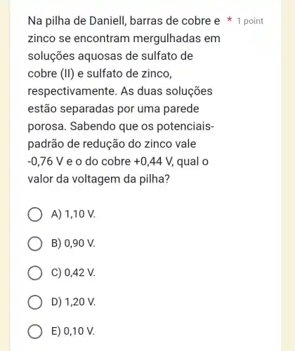 Na pilha de Daniell, barras de cobre e 1 point
zinco se encontram mergulhadas em
soluções aquosas de sulfato de
cobre (II) e sulfato de zinco.
respectivamen te. As duas soluções
estão separadas por uma parede
porosa. Sabendo que os potenciais-
padrão de redução do zinco vale
-0,76V e o do cobre +0,44V, qual o
valor da voltagem da pilha?
A) 1,10 V.
B) 0,90 V.
C) 0,42 V.
D) 1,20 V.
E) 0,10 V.