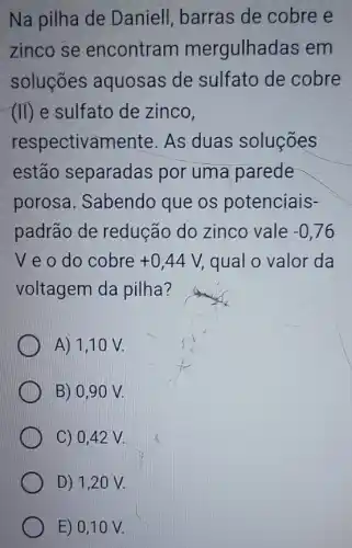 Na pilha de Daniell, barras de cobre e
zinco se encontram mergulhadas em
soluçōes aquosas de sulfato de cobre
(II) e sulfato de zinco,
respectivamente As duas soluçōes
estão separadas por uma parede
porosa. Sabendo que os potenciais-
padrão de redução do zinco vale -0,76
V e o do cobre +0,44V, qual o valor da
voltagem da pilha?
A) 1,10 V.
B) 0,9 ON.
C) 0,42 V.
D) 1,20 V.
E) 0,10 V.