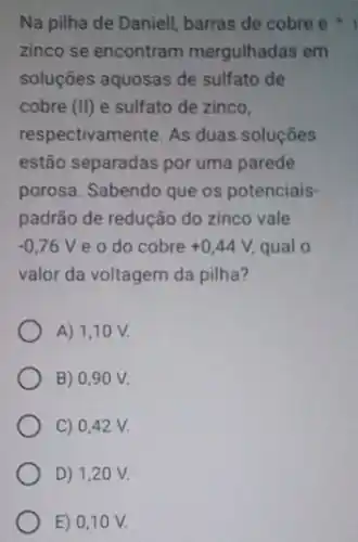 Na pilha de Daniell barras de cobre e
zinco se encontram mergulhadas em
soluções aquosas de sulfato de
cobre (II) e sulfato de zinco,
respectivamente. As duas soluçōes
estão separadas por uma parede
porosa. Sabendo que os potenciais-
padrão de redução do zinco vale
-0,76V e o do cobre +0,44V qual o
valor da voltagem da pilha?
A) 1,1 O V.
B) 0,90 V.
C) 0,42 V.
D) 1,2 O V.
E) 0,10 V.