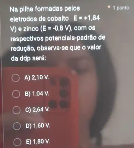 Na pilha formadas pelos
eletrodos de cobalto E=+1,84
V) e zinco (E=-0,8V) ), com os
respectivos potencials -padrão de
redução , observa-se que o valor
da ddp será:
A) 2,10 V.
B) 1,04 V.
C) 2,64 V.
D) 1,60 V.
E) 1,80 V.
1 ponto