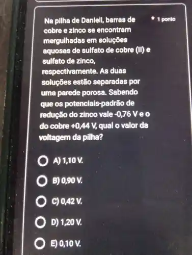 Na pillha de Danlell , barras de
cobre e zinco se encontram
mergulhadas em soluçōes
aquosas de sulfato de cobre (II) e
sulfato de zinco,
respectivamente . As duas
soluçōes estão separadas por
uma parede porosa Sabendo
que os potenciais -padrão de
reducão dozinco vale -0,76V eo
do cobre +0,44V, qual o valor da
voltagem da pilha?
A) 1,10 V.
B) 0,90 V.
C) 0,42 V.
D) 1,20 V.
E) 0,10 V.
1 ponto