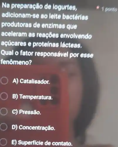 Na preparação de logurtes,
adicionam-se ao leite bactérias
produtoras de enzimas que
aceleram as reacoes envolvendo
acúcares e proteinas lácteas.
Qual o fator responsável por esse
fenômeno?
A) Catalisador.
B) Temperatura.
C) Pressão.
D)Concentração.
E) Superficie de contato.
1 ponto