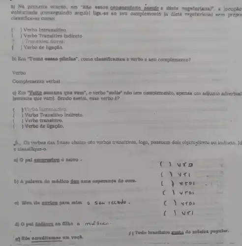 a) Na primeira em "Nào octou dieta vegetapinal", a locução
sublinhada (conseguindo seguir)liga-se so seu complemento (a dieta sem prepo
classifica-se como:
() Verbo Intransitivo
i Verbo Transitivo Indireto
1 Trensitivo direto.
) Verbo de ligação.
b) Em "Tomo ousea pilolas", como classificamos o verbo c seu complemento?
Verbo
Complemento verbal
c) Em "Volte oomana que vem", o verbo "volte" não tem complemento, apenas um adjunto adverbial
(semana que vern). Sendo assim, esse verbo e?
) Verbo Intransitivo
) Verbo Transitivo Indireto.
) Verbo transitivo.
) Verbo de ligação.
3. Oe verbos dao frases abaixo cáo vorbos transitivos vos, logo, possucm dois objetoydireto ou indireto.. Id
e classifique-o.
a) O pai omposator o carro
()
()
b) A paleves do médico dou une operanga do curn.
c ()
() vroi c
c) Mou do envion paramina 0 5 eu recolo.
() vro
()
d) 0 pat dedicon no fliho a my
e) Nos acreditamos em você.
p) Todo brantlalro gionta de muatea popular.