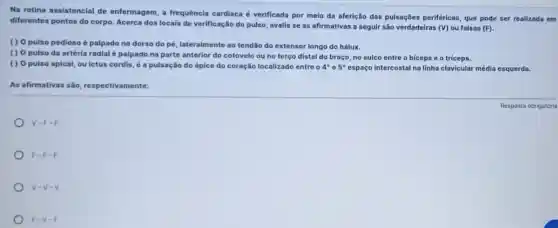 Na rotina assistencial de enfermagem, a frequência cardiaca é verificada por meio da aferição das pulsações periféricas, que pode ser realizada em
diferentes pontos do corpo Acerca dos locais de verificação do pulso, avalie se as afirmativas a seguir são verdadeiras (V)ou falsas (F).
() 0 pulso pedioso é palpado no dorso do pé, lateralmente ao tendão do extensor longo do hálux.
() 0 pulso da artéria radial é palpado na parte anterior do cotovelo ou no terço distal do braço, no sulco entre o biceps e o triceps.
() 0 pulso apical ou ictus cordis,a pulsação do ápice do coração localizado entre 4^circ  e 5^circ  espaço intercostal na linha clavicular média esquerda.
As afirmativas silo respectivamente:
v-F-F
F-F-F
v-v-v
F-v-F