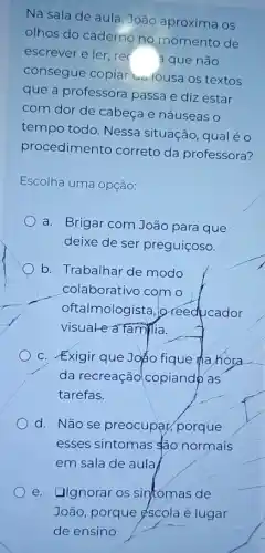 Na sala de aula João aproxima os
olhos do caderno no momento de
escrever e ler, rec
a que não
consegue copia ualousa os textos
que a professore passa e diz estar
com dor de cabeça e náuseas o
tempo todo. Nessa situação, qual é o
procedimento correto da professora?
Escolha uma opção:
a. Brigar com João para que
deixe de ser preguiçoso.
b. Trabalhar de modo
colaborativo com o
oftalmologista, o reeducador
visuale a familia.
C. Exigir que Joặo fique hahora
da recreação copiando as
tarefas.
d. Não se preocupat porque
esses sintomas são normais
em sala de aula
e. Ilgnorar os sintomas de
João, porque éscola é lugar
de ensino