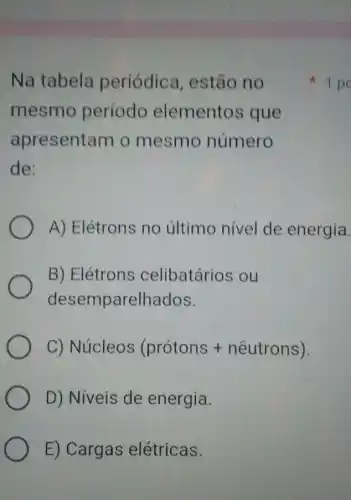 Na tabela periódica estão no
mesmo período elementos ; que
apresentam o mesmo número
de:
A) Elétrons no último nivel de energia.
B) Elétrons celibatários ou
desemparelhados.
C) Nuicleos (protons + nhat (a)utrons)
D) Niveis de energia.
E) Cargas elétricas.
1 po