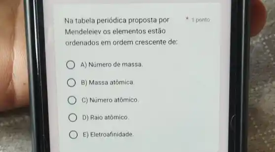 Na tabela periódica proposta por
Mendeleiev os elementos estão
ordenados em ordem crescente de:
A) Número de massa
B) Massa atômica.
C) Número atômico.
D) Raio atômico
E) Eletroafinidade
1 ponto