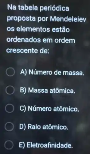 Na tabela periódica
proposta por Mendeleiev
os elementos estão
ordenados em ordem
crescente de:
A) Número de massa.
B) Massa atômica.
C) Número atômico.
D) Raio atômico.
E) Eletroafinidade.