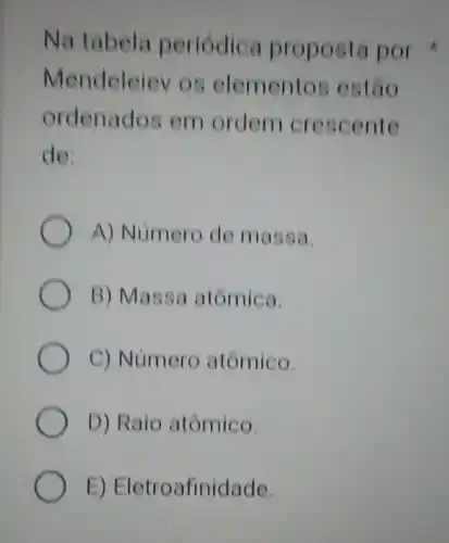 Na tabela periodica proposta por
Mendeleiev os elementos estão
ordenados em ordern crescente
de:
A) Numero de massa.
B) Massa atômica.
C) Número atômico.
D) Raio atômico.