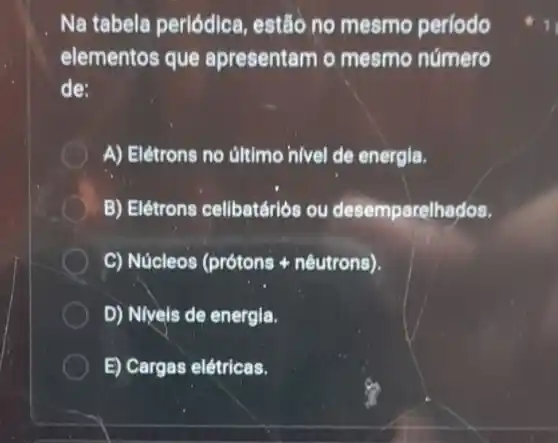 Na tabela perlódica, estão no mesmo período
elementos que apresentam o mesmo número
de:
A) Elétrons no ultimo nivel de energia.
B) Elétrons cellbatárlós ou desemparelhados.
C) Núcleos (prótons + nêutrons).
D) Niveis de energia.
E) Cargas elétricas.
1