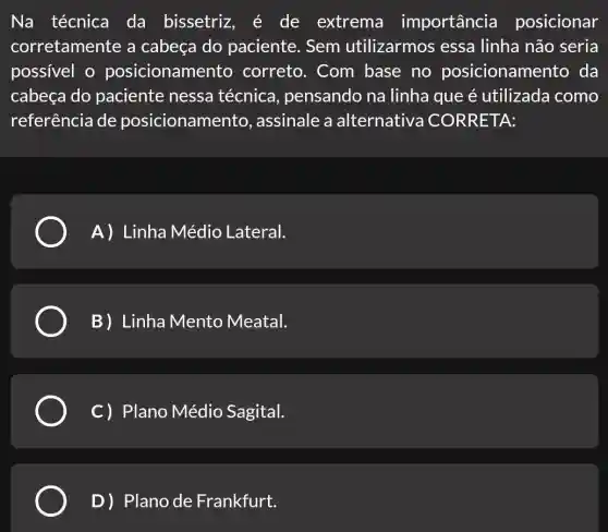 Na técnica da bissetriz , é de extrema importancia posicionar
corretamente a cabeça do paciente. Sem utilizarmos essa linha não seria
possivel o posicionamen to correto. Com base no posicioname nto da
cabeça do paciente nessa técnica , pensando na linha que é utilizada como
referência de posicionamer to, assinale a alternativa CORRETA:
A) Linha Médio Lateral.
B) Linha Mento Meatal.
C) Plano Médio Sagital.
D) Plano de Frankfurt.