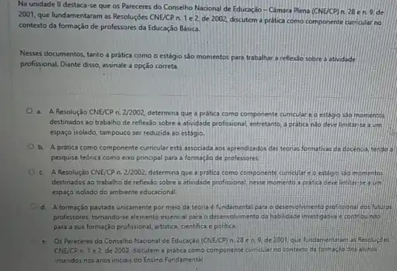 Na unidade II destaca-se que os Pareceres do Conselho Nacional de Educação - Câmara Plena
(CNE/CP) n. 28 en.9 de
2001, que fundamentaram as Resoluções CNE/CP n 1 e 2, de 2002, discutem a prática como componente curricular no
contexto da formação de professores da Educação Básica.
Nesses documentos, tanto a prática como o estágio são momentos para trabalhar a reflexão sobre a atividade
profissional. Diante disso assinale a opção correta.
a. A Resolução CNE/CP n. 2/2002, determina que a prática como componente cumculare o estágic 530 momentos
destinados ao trabalho de reflexão sobre a atividade profissional, entretanto, a pratica nào deve limitarise ajum
espaço isolado, tampouco ser reduzida ao estágio.
b. A prática como componente curricular est associada aos aprendizados das teonas formativas da docencia tendos
pesquisa teóricé como eixo principal para a formação de professores.
c. A Resolução CNE/CP n. 2/2002, determina que a prática como componente curncular spestógio sad momentos
destinados ao trabalho de reflexảo sobre a atividade profissional, nesse momento a pratica develiniteres ofim
espaço isolado do ambiente educacional.
d. A formação pautada unicomente por meio de teoria é fundamental para.desenvolvimento profissional cos futures
professores, tomando-se elemento essencial para o desenvolvimento da habildade investigative econtobuindo
para a sua formação profissional, artistica, cientifica e politica
e. Os Pareceres do Conselho Nacional de Educação (CNE/CP) h.28 en 9. de 2001 que fundamentaram as Resoluçoes
CNE/CP n.1e2 de 2002, discutem a prática como componente sumcular no contexto da tomeseo dosalunos
insendos nos anos inicials do Ensino Fundamental