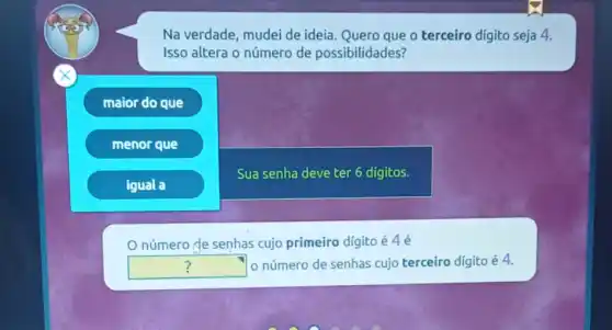 Na verdade, mudei de ideia. Quero que o terceiro digito seja 4.
Isso altera o número de possibilidades?
maior do que
menor que
igual a
Sua senha deve ter 6 digitos.
número de senhas cujo primeiro dígito é 4 é
square  o número de senhas cujo terceiro digito é 4.