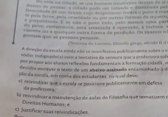 Na vida na cidade se um homem neutralize dentro de si
direito de pensar,cidade pode ser tomada e dominada pel
ferocidade de um tirano cujo despotismo levard o povo a mor
te pela fome, pela crueldade ou por outras formas de injustic
e prepotencia. E se nào o povo todo pelo menos uma part
do povo, certamente será arrastada a opressão, a tortura, i
carcere ou a qualquer outra forma de perdição Os tiranos n
gostam que as pessoas pensem
(Tebcrito de Corinto filósofo grego, século II d
A direção da escola ainda nǎo se manifestou publicamente sobre oe
sódio. Indignado(a) com a tentativa de censura que a professora soft
por propor aos alunos reflexoes fundamentais a formação cidadã, v
decidiu escrever o texto de um abaixo-assinado encaminhado à d
ção da escola, em nome dos estudantes, no qual deve:
a) reivindicar que a escola se posicione publicamente em defesa
da professora:
b) reivindicar a manutenção de aulas de Filosofia que tematizem c
Direitos Humanos: e
c) justificar suas reivindicações.