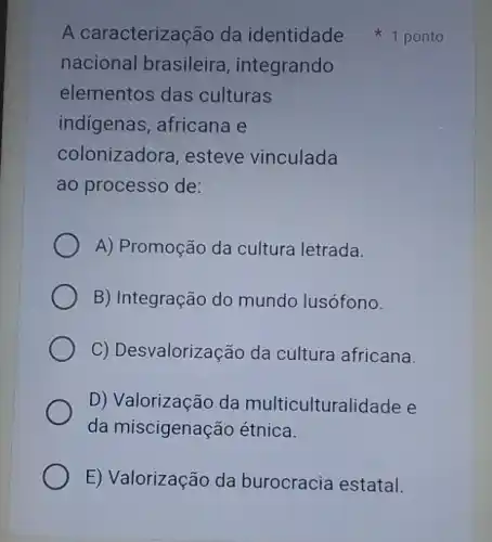 nacional brasileira , integrando
elementos das culturas
indigenas, africana e
colonizadora , esteve vinculada
ao processo de:
A) Promoção da cultura letrada.
B) Integração do mundo lusófono.
C) Desvalorização da cultura africana.
D) Valorização da multiculturalidade e
da miscigenação étnica.
E) Valorização da burocracia estatal.
A caracterização da identidade 1 ponto