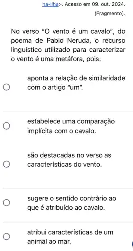 na-ilha>. Acesso em 09. out. 2024.
(Fragmento).
No verso "O vento é um cavalo", do
poema de Pablo Neruda, o recurso
linguístico utilizado para caracterizar
vento é uma metáfora, pois:
aponta a relação de similaridade
com o artigo "um".
estabelece uma comparação
implícita com o cavalo.
são destacadas no verso as
características do vento.
sugere o sentido contrário ao
atribui características de um
animal ao mar.