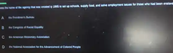 was the name of the agency that was created in 1805 to get up schools, supply food, and solve employment insues for those who had been enslave
A the Freedmen's Bureau
B the Congress of Racial Equality
c the American Missionary Association
D the National Association for the Advencement of Colored People