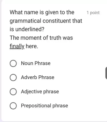 What name is given to the
gramr natical constituent that
is underlined?
The mom ent of truth was
finally.here.
Noun Phrase
Adverb Phrase
Adjective phrase
Prepositional phrase
1 point