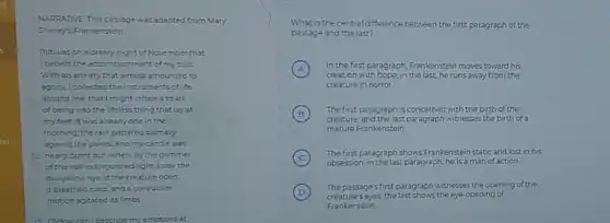 NARDATIVE This passage was adapted from Mary
Shelley's Frankenstein
(1) It was on a dreary night of November that
Ibeheld the accomplishment of my tolls.
With an anxiety that almost amounted to
agony, I collected the instruments of life
around me, that I might infuse a spark
of being into the lifeless thing that lay at
my feet itwas already one in the
morning, the rain pattered dismally
against the panes, and my candle was
10 neary burnt out when, by the glimmer
of the half-extinguished light Isaw the
dullyellow eye of the creature open
tbreathed hard, and a convulsive
motion sgitated its limbs
describe my emotions at
What is the central difference between the first paragraph of the
passage and the last?
A
creation with hope,in the last, he runs away from the
In the first,paragraph, Frankenstein moves toward his
creature in horror.
B
creature, and the last paragraph witnesses the birth of a
The first paragraph is concerned with the birth of the
mature Frankenstein.
C
The first paragraph shows Frankenstein static and lost in his
obsession; in the last paragraph he is a man of action
D
The passages first paragraph withesses the opening of the
creature's eyes:the last shows the eye-opening of
Frankenstein