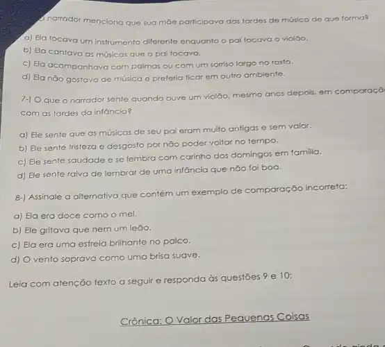 narrador menciona que sua mae participava das tardes de música de que forma?
a) Ela tocava um instrumento diferente enquanto o pai tocava o violão.
b) Ela cantava as músicas que o pai tocava.
c) Ela acompanhava com palmas ou com um sorriso largo no rosto.
d) Ela não gostava de música e preferia ficar em oufro ambiente.
7-) Oque o narrador sente quando ouve um violão, mesmo anos depois, em comparaçã
com as tardes da infancia?
a) Ele sente que as músicas de seu pai eram muito antigas e sem valor.
b) Ele sente tristezo e desgosto por não poder voltar no tempo.
c) Ele sente saudade e se lembra com carinho dos domingos em familia.
d) Ele sente raiva de lembrar de uma infancia que não foi boa.
8-) Assinale a alternativa que contém um exemplo de comparação incorreta:
a) Ela era doce como o mel.
b) Ele gritava que nem um leão.
C) Ela era uma estrela brilhante no palco.
d) Ovento soprava como uma brisa suave.
Leia com atenção texto a seguir e responda às questōes 9 e 10:
__