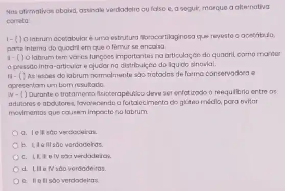 Nas afirmativas abaixo assinale verdadeiro ou falso e, a seguir,marque a alternativa
correta:
1-()
Olabrum acetabularé uma estrutura fibrocartilaginosa que reveste o acetábulo,
parte interna do quadril em que o fêmur se encaixa.
11-()O labrum tem várias funções importantes na articulação do quadril como manter
a pressão intra-articular e ajudar na distribuição do líquido sinovial.
111-()As lesóes do labrum normalmente são tratadas de forma conservadora e
apresentam um bom resultado.
IV-()Durante o tratamento fisioterapêutico deve ser enfatizado o reequilibrio entre os
adutores e abdutores favorecendo o fortalecime nto do glúteo médio, para evitar
movimentos que causem impacto no labrum.
a. le III são verdadeiras.
b. I,II e III são verdadeiras.
C. I, II, III e IV são verdadeiras.
d. I,III e IV são verdadeiras.
e. IIe III são verdadeiras.