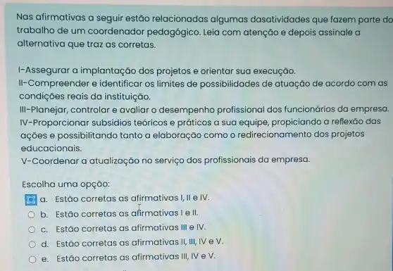 Nas afirmativas a seguir estão relacionadas algumas dasatividades que fazem parte do
trabalho de um coordenador pedagógico. Leia com atenção e depois assinale a
alternativa que traz as corretas.
I-Assegurar a implantação dos projetos e orientar sua execução.
II-Compreender e identificar os limites de possibilidades de atuação de acordo com as
condições reais da instituição.
III-Planejar, controlar e avaliar o desempenho profissional dos funcionários da empresa.
IV-Proporcionar subsídios teóricos e práticos a sua equipe propiciando a reflexão das
ações e possibilitando tanto a elaboração como o redirecionamento dos projetos
educacionais.
V-Coordenar a atualização no serviço dos profissionais da empresa.
Escolha uma opção:
a. Estão corretas as afirmativas I, II e IV.
b. Estão corretas as afirmativas l e II.
c. Estão corretas as afirmativas III e IV.
d. Estão corretas as afirmativas II, III, IV ev.
e. Estão corretas as afirmativas III, IV e V.