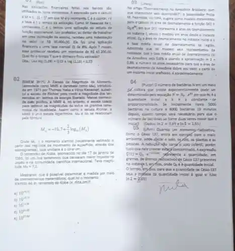 Nas aplicaçbes financeiras feltas nos bancos slo
utilizados os juros compostos A expressio para o calculo
e M=Ccdot (1+i)^t em que Méo montante, Cé o capital ie
a taxi eto tempo'da aplicação. Como M depende de t
conhecidos C i, temos uma aplicação do estudo de
função exponencial. Um professor, ao debar de trabalhar
em uma institulção de ensino, recebeu uma indentzação
no valor de RS 20.000,00 Ele fez uma aplicação
financeira a uma tava mensal (I) de 8%  Apos 7 meses
esse professor recebeu um montante de R 43.200,00.
Qual fol o tempo Tque o dinheiro ficou aplicado?
Obs.: Use log (1,08)=0,03 e log(2,16)=0,33
02
(ENEM 2019) A Escala de Magnitude de Momento
(abreviade como MMS e denotads como Min), introducts
da em 1979 por Thomas Haks e Hiroo subst.
tul escala de Richter para medir a magnitude dos ter.
remotoe em termos de energia liberada Menoe conheci.
da palo poolico, a MMS 6, no entanto.a escala usada
para estimar as magnitudes de todos os grandes terre.
motos da atualidade. Assim como a ascala Richter, a
MMS é una escale logaritmica. Me e Me se relacionam
pela formula
M_(w)=-10,7+(2)/(3)log_(10)(M_(0))
Onde Mo 60 momento sismico (usualmente estimado a
partir dos registros de movimento da superficie, através dos
sismogramas), cuja unidade éo dina cm.
terremoto de Kobe, acontecido no dia 17 de janeiro de
1995, fol um dos terremotos que causaram malor impacto no
Japão e ne comunidade clentifica internacional. Teve megni.
tude Mw=7.3
Mostrando que determinar a medida por meio
de matemáticos, qual fol o momento
sismico Mo do lememoto de Kobe (e, dina.cm)?
a) 10^-5.10
10^-0.73
c) 10 10^12,00
d) 10
10^21.66
e) 10^27.00
03 (unesp) __
No artigo "Desmatamento na Amazbria Brasleira: com
que intensidade vem occorrendo?", o pesquisador
M. Fearnside, do IIPA sugere como modelo matemático
para o calculo da drea de desmatamento a função D(t)=
D_(o)e^k
em que D(t) representa a frea de desmatamento
no instarte t, sendo t medido em anos desde o instante
inicial, Q_(c) a drea de desmatamento no Instante Inicial e k
a tara média anual de desmatamento da regiao.
Admitndo que tal modelo seja representativo da
realidade, que a taxa média anual de desmatamento (x)
da Amazbnia seja 0.6%  e usando a aproximação in 2=
0,69,o numero de anos necessfrics para que a frea de.
desmatamento da Amazbnia dobre seu valor, a partir de
um instante inicial prefirado,é aproodmadamente
04
(Pupr) Onúmero de bactérias Nem um meio
del cultura que cresce exponencialmente pode ser
determinado pe's equação N=N_(0)cdot e^kt em que N_(0)
quantidade incial e constante de
proporcionalidade. Se inidialmente havia 5000
bactérias na oiltura e 8000 bactérias 10 minutos
depois, quanto tempo será necessário para que o
n(mero de bactérias se tome duas vezes maior que o
Inicial? (Dadossin2=0,69eln5=1,61)
__
(Ufsm) Quando um elemento fadioativo,
como o Césio 137, entra em contaks com o meio
amblente, pode afetar o solo, os rlos, as plantas e as
pessoas. A radiação xáo torry? o solo infertil porém
tudo que nele crescer estart contaminado . A expressão
Q(t)=Q_(0)cdot e^-Delta t23t peresenta a quantidade , em
gramas, de átomos yédioativos de Césio 137 presentes
no instange t, er Alas, onde Q_(0) 6 aquantidade inicial.
tempo,'em/as para que a quantidade de Césio 137
seja a metade da quantidade inicial é igual a: (Use
ln2=0.69