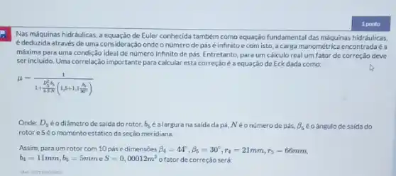 Nas máquinas hidráulicas,de Euler conhecida também como equação fundamental das máquinas hidráulicas,
édeduzida através de uma consideração ondeo número de pás é infinito e com isto acarga manométrica encontradaéa
máxima para uma condição ideal de número infinito de pás. Entretanto, para um cálculo real um fator de correção deve
ser incluido. Uma correlação importante para calcular esta correção é a equação de Eck dada como:
mu =(1)/(1+frac (D_(5)^2+5)(1.5N)(1,5+1,1(beta )/(90^circ )))
Onde: D_(5) éodiâmetro de saída do rotor. b_(5) é a largura na saida da pá, N é o número de pás, beta _(5) éo ângulo de saída do
rotoreSéo momento estático da seção meridiana.
Assim, para um rotor com 10 pás e dimensóes beta _(4)=44^circ ,beta _(5)=30^circ ,r_(4)=21mm,r_(5)=66mm
b_(4)=11mm,b_(5)=5mm e S=0,00012m^3 o fator de correção será:
(Ret 202310000943)