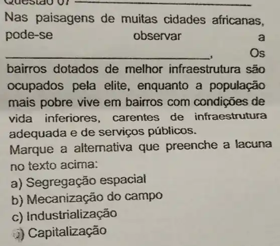 __
Nas paisag ens de muitas cidades africanas,
pode-se	observar	a
__
bairros dotados de melhor infraestrutura são
ocup ados pela elite, enquanto a população
mais pobre vive em bairros com condições de
vida inferiores , carentes de infraestrutura
adequada e de serviços públicos.
Marque a alternativa que preenche a lacuna
no texto acima:
a) Segrega cão espacial
b) M ecanização do campo
c) Industrializa cao
J) Capitalização