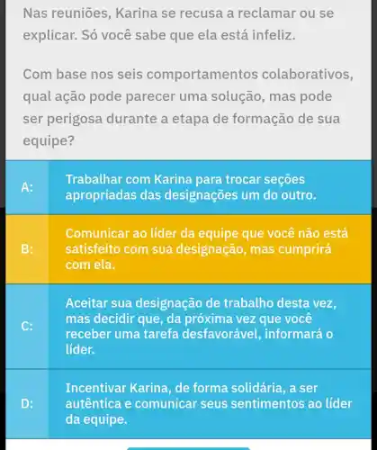 Nas reuniōes , Karina se recusa a reclamar ou se
explicar. Só você sabe que ela está infeliz.
Com base nos seis comportamentos colaborativos,
qual ação pode parecer uma solução , mas pode
ser perigosa durante a etapa de formação de sua
equipe?
Comunicar ao líder da equipe que você não está
satisfeito com sua designação , mas cumprirá
com ela.
Aceitar sua designação de trabalho desta vez,
mas decidir que, da próxima vez que você
receber uma tarefa desfavorável , informará o
lider.
Incentivar Karina, de forma solidária, a ser