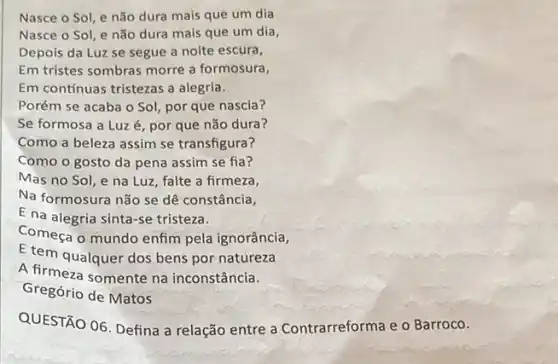 Nasce o Sol, e não dura mais que um dia
Nasce o Sol, e não dura mais que um dia,
Depois da Luz se segue a noite escura,
Em tristes sombras morre a formosura,
Em contínuas tristezas a alegria.
Porém se acaba o Sol, por que nascia?
Se formosa a Luz é, por que não dura?
Como a beleza assim se transfigura?
Como o gosto da pena assim se fia?
Mas no Sol, e na Luz, falte a firmeza,
Na formosura não se dê constância,
E na alegria sinta -se tristeza.
Começa o mundo enfim pela ignorância,
E tem qualquer dos bens por natureza
A firmeza somente na inconstância.
Gregório de Matos
QUESTÃO 06. Defina a relação entre a Contrarreforma e o Barroco.