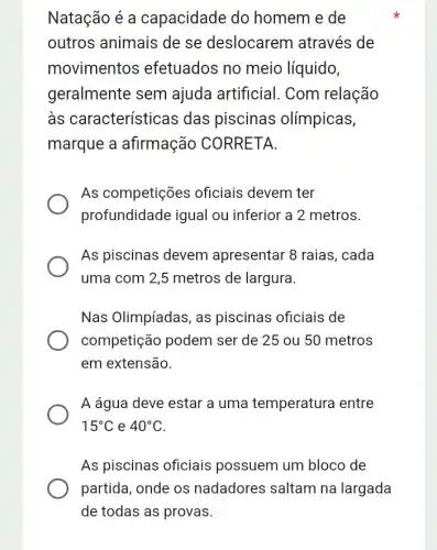 Natação é a capacidade do homem e de
outros animais de se deslocarem através de
movimentos efetuados no meio líquido,
geralmente sem ajuda artificial . Com relação
às características das piscinas olímpicas,
marque a afirmação CORRETA.
As competições oficiais devem ter
profundidade igual ou inferior a 2 metros.
As piscinas devem apresentar 8 raias , cada
uma com 2,5 metros de largura.
Nas Olimpíadas, as piscinas oficiais de
competição podem ser de 25 ou 50 metros
em extensão.
A água deve estar a uma temperatura I entre
15^circ C e 40^circ C
As piscinas oficiais possuem um bloco de