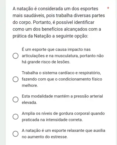 A natação é considerada um dos esportes
mais saudáveis , pois trabalha diversas partes
do corpo. Portanto , é possivel identificar
como um dos beneficios alcançados com a
prática da Natação a seguinte opção:
E um esporte que causa impacto nas
articulações e na musculatura , portanto não
há grande risco de lesões.
Trabalha o sistema cardíaco e respiratório,
fazendo com que o condicionan hento físico
melhore.
Esta modalidade mantém a pressão arterial
elevada
Amplia os níveis de gordura corporal quando
praticada na intensidade correta.
A natação é um esporte relaxante que auxilia
no aumento do estresse.