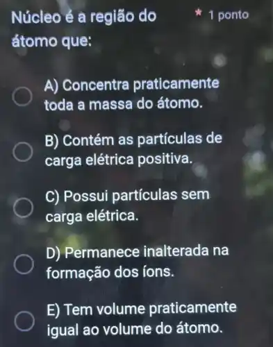 Núcleo ẻ a região do
átomo que:
A) Concentra praticamente
toda a massa do átomo.
B) Contém as partículas de
carga elétrica positiva.
C) Possui particulas sem
carga elétrica.
D) Permanece inalterada na
formação dos ions.
1 ponto
E) Tem volume praticamente
igual ao volume do átomo.