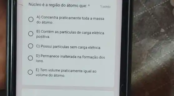 Núcleo é a região do átomo que:
A) Concentra praticamente toda a massa
do átomo.
B) Contém as partículas de carga elétrica
positiva.
C) Possui partículas sem carga elétrica.
D) Permanece inalterada na formação dos
ions.
E) Tem volume praticamente igual ao
volume do átomo.
1 ponto