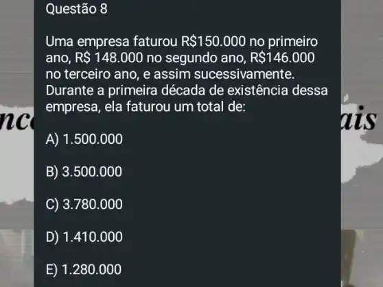 nc
Questão 8
Uma empresa faturou R 150.000 no primeiro
ano, R 148.000 no segundo ano, R 146.000
no terceiro ano, e assim sucessivamente.
Durante a primeira década de existência idessa
empresa, ela faturou um total de:
A) 1.500.000
B) 3.500 .000
C) 3.780 .000
D) 1.410.000
E) 1.280 .000
ais