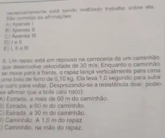 necessariamente está sendo realizado trabalho sobre ela
Sao corretas as afirmaçoes:
A) Apenas I
B) Apenas II
c	III
D) Tell
E) I, II e III
6. Um rapaz está em repouso na carroceria de um caminhão
gue desenvolv e velocidade de 30m/s	o caminhão
se move para a frente.o rapaz lança verticalmente para cima
uma bola de ferro de 0 ,10 kg. Ela leva 1,0 para subir
e outro pare voltar Desprezando-se a resistencia doar pode-
se afirmar que a bola caiu na(o):
A) Estrada a mais de 60 m do caminhão.
B) Estrada a 60 m do caminhão.
Estrada a 30 m do caminhão.
)) Caminhão . A 1,0 m do rapaz.
) Caminhão , na mão do rapaz.