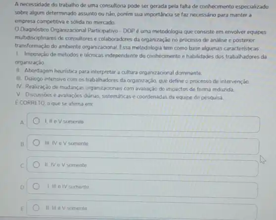 A necessidade do trabalho de uma consultoria pode ser gerada pela falta de conhecimento especializado
sobre algum determinado assunto ou não, porém sua importância se faz necessário para manter a
empresa competitiva e sólida no mercado.
Diagnóstico Organizacional Participativo-DOPé uma metodologia que consiste em envolver equipes
multidisciplinares de consultores e colaboradores da organização no processo de análise e posterior
transformação do ambiente organizacional. Essa metodologia tem como base algumas caracteristicas:
I. Imposição de métodos e técnicas independente do conhecimento e habilidades dos trabalhadores da
organização.
II. Abordagem heuristica para interpretar a cultura organizacional dominante.
III. Diálogo intensivo com os trabalhadores da organização, que define o processo de intervenção.
IV. Realização de mudanças organizacionais com avaliação do impactos de forma reduzida.
V. Discussōes e avaliações diárias, sistemáticas e coordenadas da equipe de pesquisa.
E CORRETO, o que se afirma em:
1.11 ev somente
III, IVeV somente
II. IV eV somente
I,III eIV somente
II, III e V somente