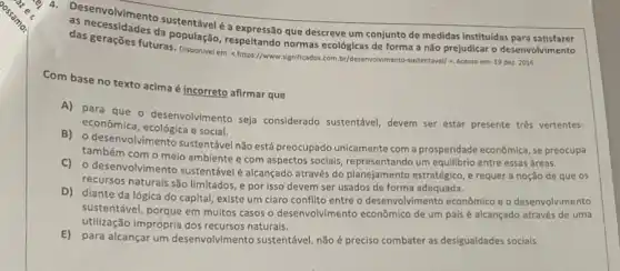 as necessimento sustentável é que descreve um conjunto de medidas instituídas para
das geraçōes futur respeltando normas ecológicas de forma a não prejudicar o desenvolvimento
futuras. Disponivel em:https://www.significados.com.by/deservolviment -sustentavel/>. Acesso em:19 dez. 2016.
Com base no texto acima é incorreto afirmar que
A) para que o desenvol/mento seja considerado sustentável, devem ser estar presente tres vertentes:
econômica, ecológica e social e
B) o desenvolvimentosustentave não está preocupado unicamente com a prosperidade econômica se preocupa
também com o meio ambiente e com aspectos socials, representando um equillbrio entre essas áreas.
C) o desenvolvimento sustentáve é alcançado através do planejamento estratégico, e requer a noção de que os
recursos naturais são limitados e por isso devem ser usados de forma adequada.
D) diante da lógica do capital, existe um claro conflito entre o desenvolvimento econômico e o desenvolvimento
sustentável, porque em muitos casos o desenvolvimento econômic de um palsé alcançado através de uma
utilização imprópria dos naturais.
E) para alcançar um desenvolvimento sustentável, não preciso combater as desigualdades sociais.