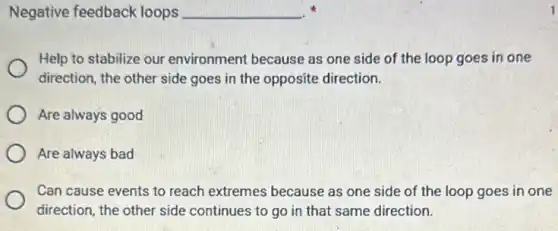 Negative feedback loops __
Help to stabilize our environment because as one side of the loop goes in one
direction, the other side goes in the opposite direction.
Are always good
Are always bad
Can cause events to reach extremes because as one side of the loop goes in one
direction, the other side continues to go in that same direction.