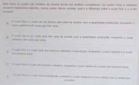 Nem todos os custos são tratados da mesma forma nas análises economicas. Os custos fixos e variáveis
recebem tratamentos distintos muitas vezes. Nesse sentido qual é a diferença entre o custo fixo e o custo
variável?
A O custo fixo é o custo de um insumo que varia de acordo com a quantidade produzida, enquanto o
custo variávelé um custo que não varia.
B O custo fixo é um custo que não varia de acordo com a quantidade produzida enquanto o custo B
variável é um custo que varia.
custo fixo é o custo total dos insumos utilizados na produção enquanto o custo variável é o custo c
dos insumos fixos.
D
custo fixo é o custo dos insumos variáveis, enquanto o custo variável é o custo dos insumos fixos.
E E
custo fixo
total da produção, enquanto o custo variável é o lucro obtido com a venda dos
produtos.